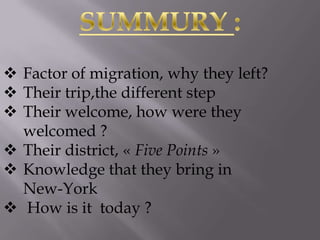  Factor of migration, why they left?
 Their trip,the different step
 Their welcome, how were they
welcomed ?
 Their district, « Five Points »
 Knowledge that they bring in
New-York
 How is it today ?

 