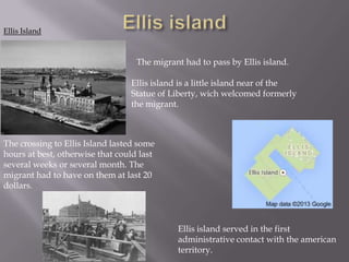 Ellis Island

The migrant had to pass by Ellis island.

Ellis island is a little island near of the
Statue of Liberty, wich welcomed formerly
the migrant.

The crossing to Ellis Island lasted some
hours at best, otherwise that could last
several weeks or several month. The
migrant had to have on them at last 20
dollars.

Ellis island served in the first
administrative contact with the american
territory.

 