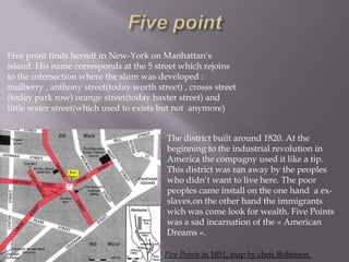 Five point finds herself in New-York on Manhattan’s
island. His name corresponds at the 5 street which rejoins
to the intersection where the slum was developed :
mulberry , anthony street(today worth street) , crosss street
(today park row) orange street(today baxter street) and
little water street(which used to exists but not anymore)
The district built around 1820. At the
beginning to the industrial revolution in
America the compagny used it like a tip.
This district was ran away by the peoples
who didn’t want to live here. The poor
peoples came install on the one hand a exslaves,on the other hand the immigrants
wich was come look for wealth. Five Points
was a sad incarnation of the « American
Dreams ».
Five Points in 1851, map by chris Robinson

 