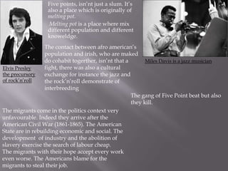 Five points, isn’nt just a slum. It’s
also a place which is originally of
melting pot.
Melting pot is a place where mix
different population and different
knoweldge.
The contact between afro american’s
population and irish, who are maked
do cohabit togerther, isn’nt that a
Miles Davis is a jazz musician
fight, there was also a cultural
Elvis Presley
the precursory
exchange for instance the jazz and
of rock’n’roll
the rock’n’roll demonstrate of
interbreeding
The gang of Five Point beat but also
they kill.
The migrants come in the politics context very
unfavourable. Indeed they arrive after the
American Civil War (1861-1865). The American
State are in rebuilding economic and social. The
development of industry and the abolition of
slavery exercise the search of labour cheap.
The migrants with their hope accept every work
even worse. The Americans blame for the
migrants to steal their job.

 
