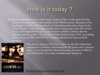 The Irish community is one of the main clauses of New York since the first
waves of immigration in the middle of the XIXth century. Because of the
big famine of 1845-1849, hundreds of Irish thousands took refuge in the
United States. Today, the Irish people play a large part in the life of New
York, in the institutions such as the Roman Catholic Church, the fire
brigades and the police. The parade of Saint Patrick dates 1762. According
to the census of 2000, 420 810 New Yorkers declared to have an Irish
ancestor.
The movie «Gang of New York» show us the life of the irish
migrants it’s a movie with Leonardo DiCaprio and Cameron
Diaz, it was directed by Martin Scorsese. It dates of 2002. It
last 167minutes, it’s a movie Italian and American .

The film poster of Gang of New-York

 
