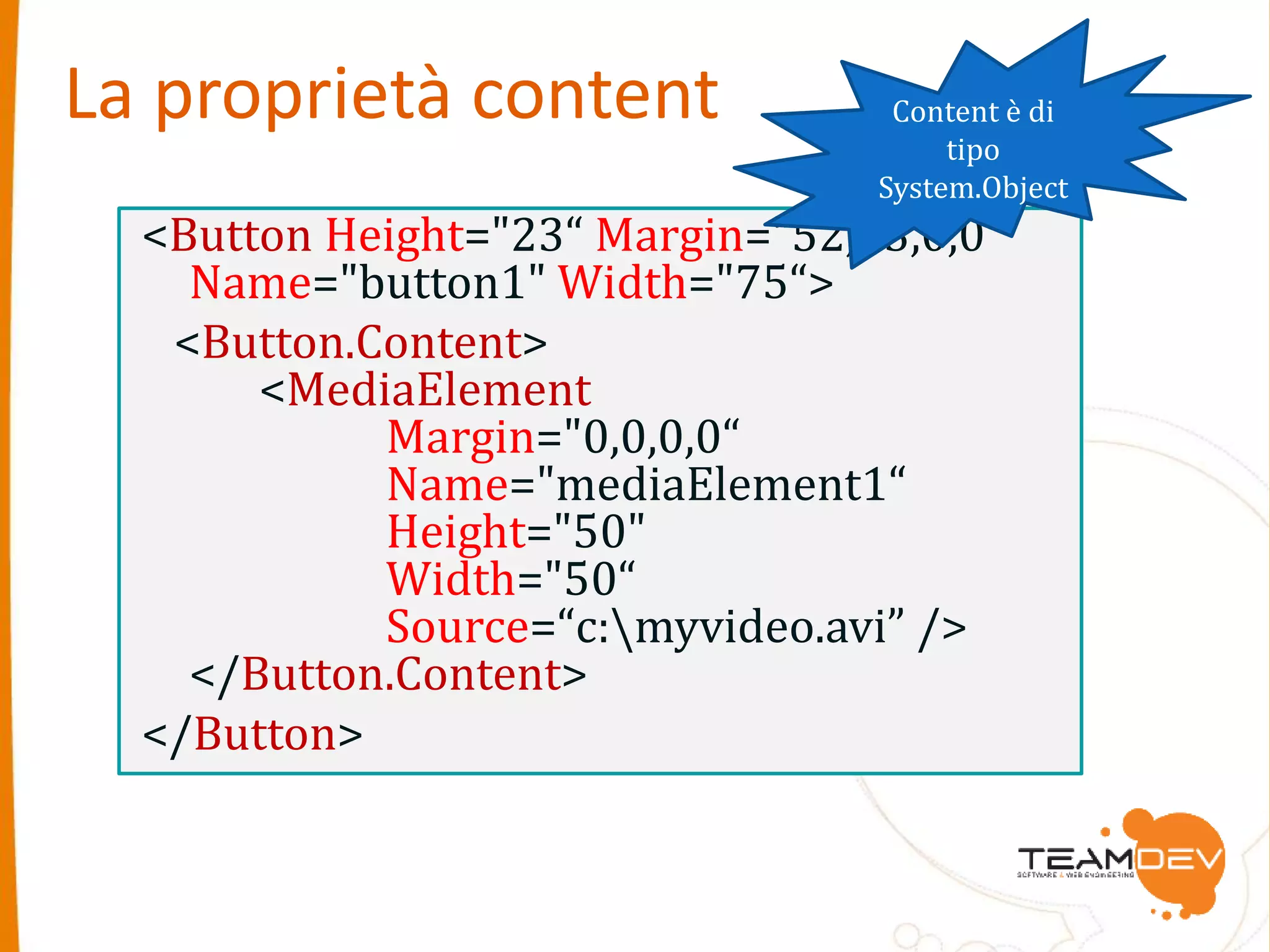 La proprietà content 
<Button Height="23“ Margin="52,63,0,0“ 
Name="button1" Width="75“> 
<Button.Content> 
<MediaElement 
Margin="0,0,0,0“ 
Name="mediaElement1“ 
Height="50" 
Width="50“ 
Source=“c:myvideo.avi” /> 
</Button.Content> 
</Button> 
Content è di 
tipo 
System.Object 
 
