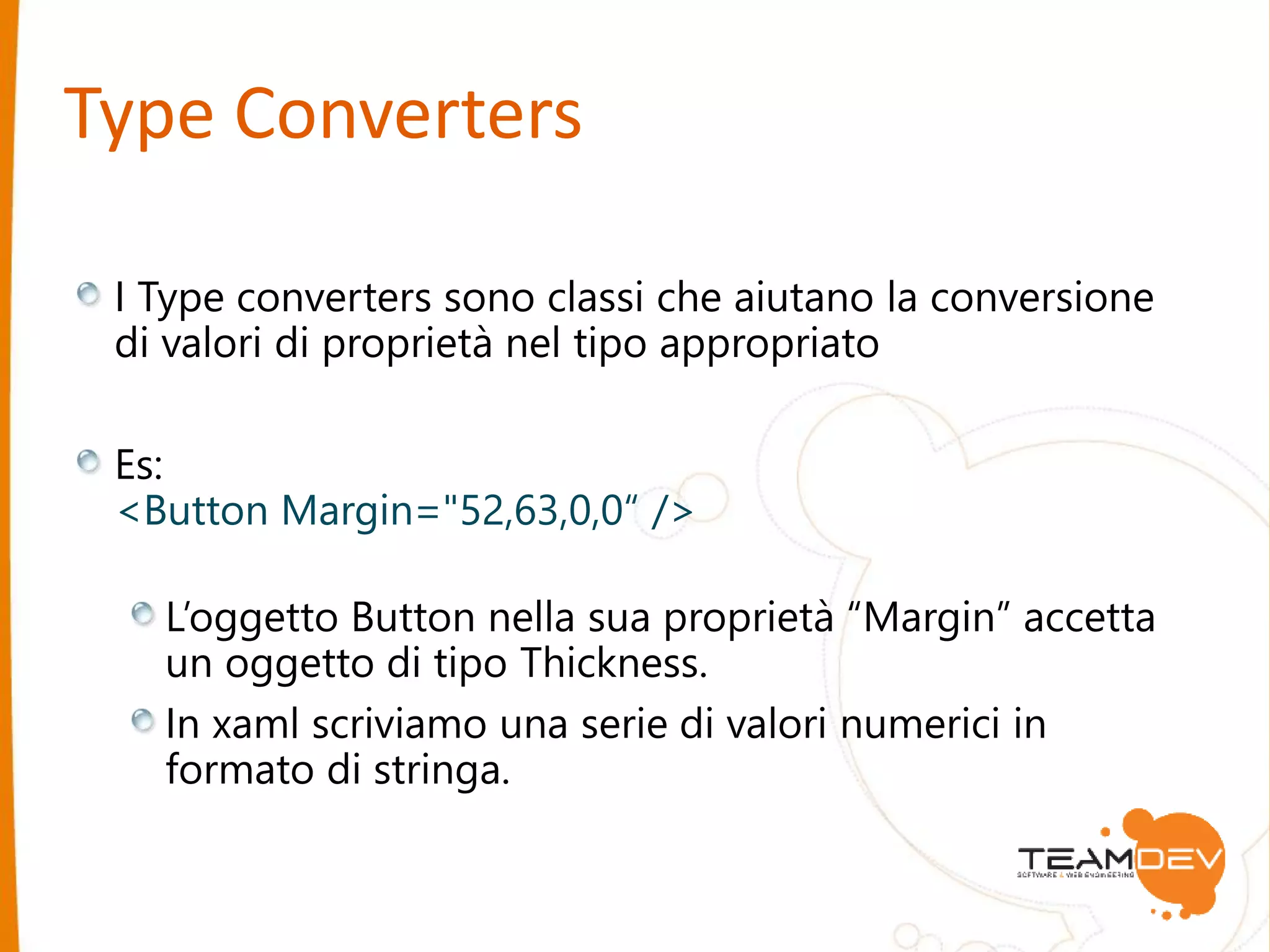 Type Converters 
I Type converters sono classi che aiutano la conversione 
di valori di proprietà nel tipo appropriato 
Es: 
<Button Margin="52,63,0,0“ /> 
L’oggetto Button nella sua proprietà “Margin” accetta 
un oggetto di tipo Thickness. 
In xaml scriviamo una serie di valori numerici in 
formato di stringa. 
 
