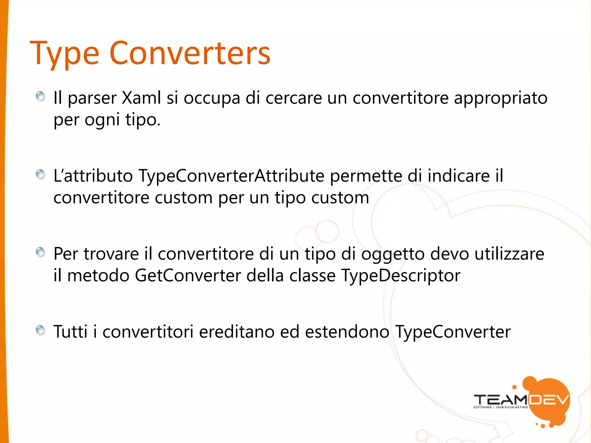 Type Converters 
Il parser Xaml si occupa di cercare un convertitore appropriato 
per ogni tipo. 
L’attributo TypeConverterAttribute permette di indicare il 
convertitore custom per un tipo custom 
Per trovare il convertitore di un tipo di oggetto devo utilizzare 
il metodo GetConverter della classe TypeDescriptor 
Tutti i convertitori ereditano ed estendono TypeConverter 
 