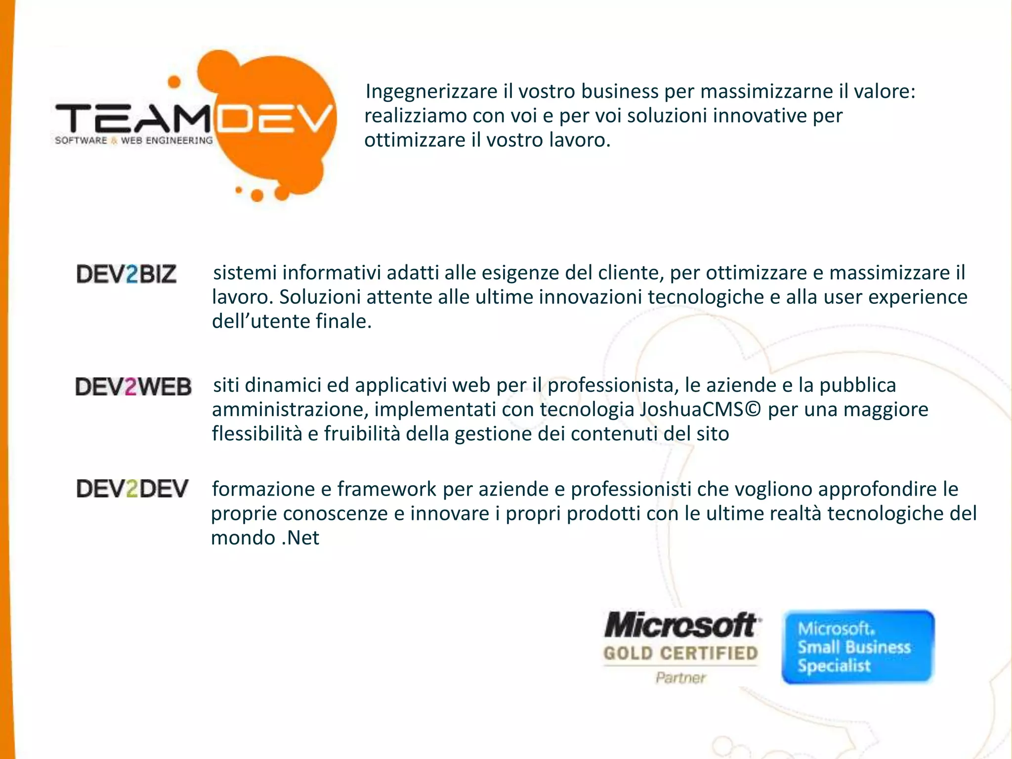 Ingegnerizzare il vostro business per massimizzarne il valore: 
realizziamo con voi e per voi soluzioni innovative per 
ottimizzare il vostro lavoro. 
sistemi informativi adatti alle esigenze del cliente, per ottimizzare e massimizzare il 
lavoro. Soluzioni attente alle ultime innovazioni tecnologiche e alla user experience 
dell’utente finale. 
siti dinamici ed applicativi web per il professionista, le aziende e la pubblica 
amministrazione, implementati con tecnologia JoshuaCMS© per una maggiore 
flessibilità e fruibilità della gestione dei contenuti del sito 
formazione e framework per aziende e professionisti che vogliono approfondire le 
proprie conoscenze e innovare i propri prodotti con le ultime realtà tecnologiche del 
mondo .Net 
 