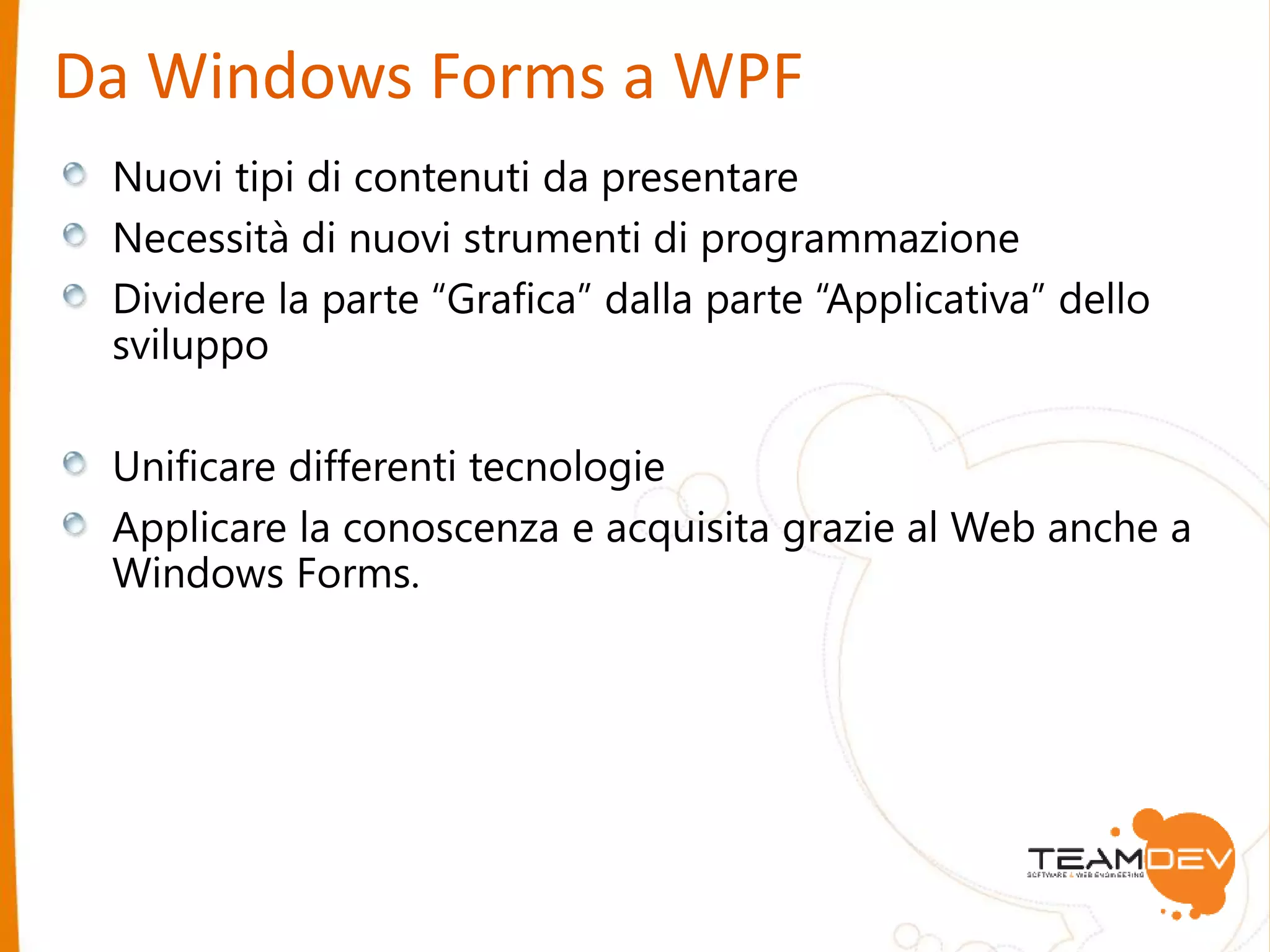 Da Windows Forms a WPF 
Nuovi tipi di contenuti da presentare 
Necessità di nuovi strumenti di programmazione 
Dividere la parte “Grafica” dalla parte “Applicativa” dello 
sviluppo 
Unificare differenti tecnologie 
Applicare la conoscenza e acquisita grazie al Web anche a 
Windows Forms. 
 