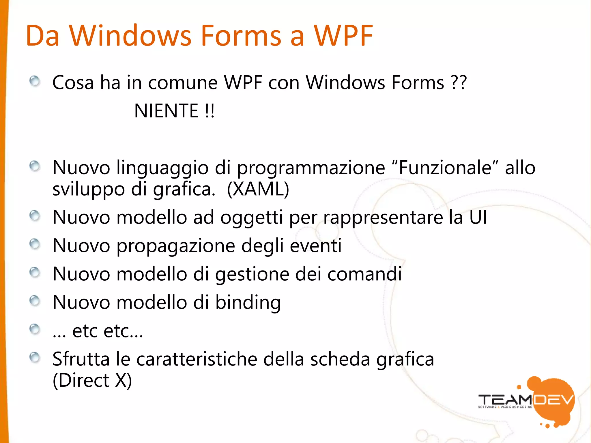 Da Windows Forms a WPF 
Cosa ha in comune WPF con Windows Forms ?? 
NIENTE !! 
Nuovo linguaggio di programmazione “Funzionale” allo 
sviluppo di grafica. (XAML) 
Nuovo modello ad oggetti per rappresentare la UI 
Nuovo propagazione degli eventi 
Nuovo modello di gestione dei comandi 
Nuovo modello di binding 
… etc etc… 
Sfrutta le caratteristiche della scheda grafica 
(Direct X) 
 