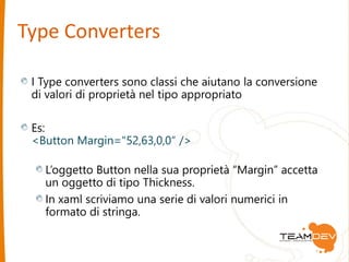 Type Converters 
I Type converters sono classi che aiutano la conversione 
di valori di proprietà nel tipo appropriato 
Es: 
<Button Margin="52,63,0,0“ /> 
L’oggetto Button nella sua proprietà “Margin” accetta 
un oggetto di tipo Thickness. 
In xaml scriviamo una serie di valori numerici in 
formato di stringa. 
 