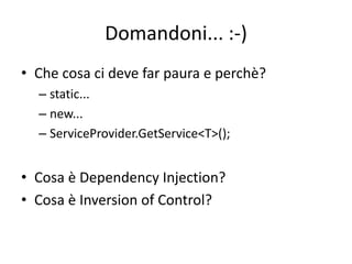Domandoni... :-) 
• Che cosa ci deve far paura e perchè? 
– static... 
– new... 
– ServiceProvider.GetService<T>(); 
• Cosa è Dependency Injection? 
• Cosa è Inversion of Control? 
 