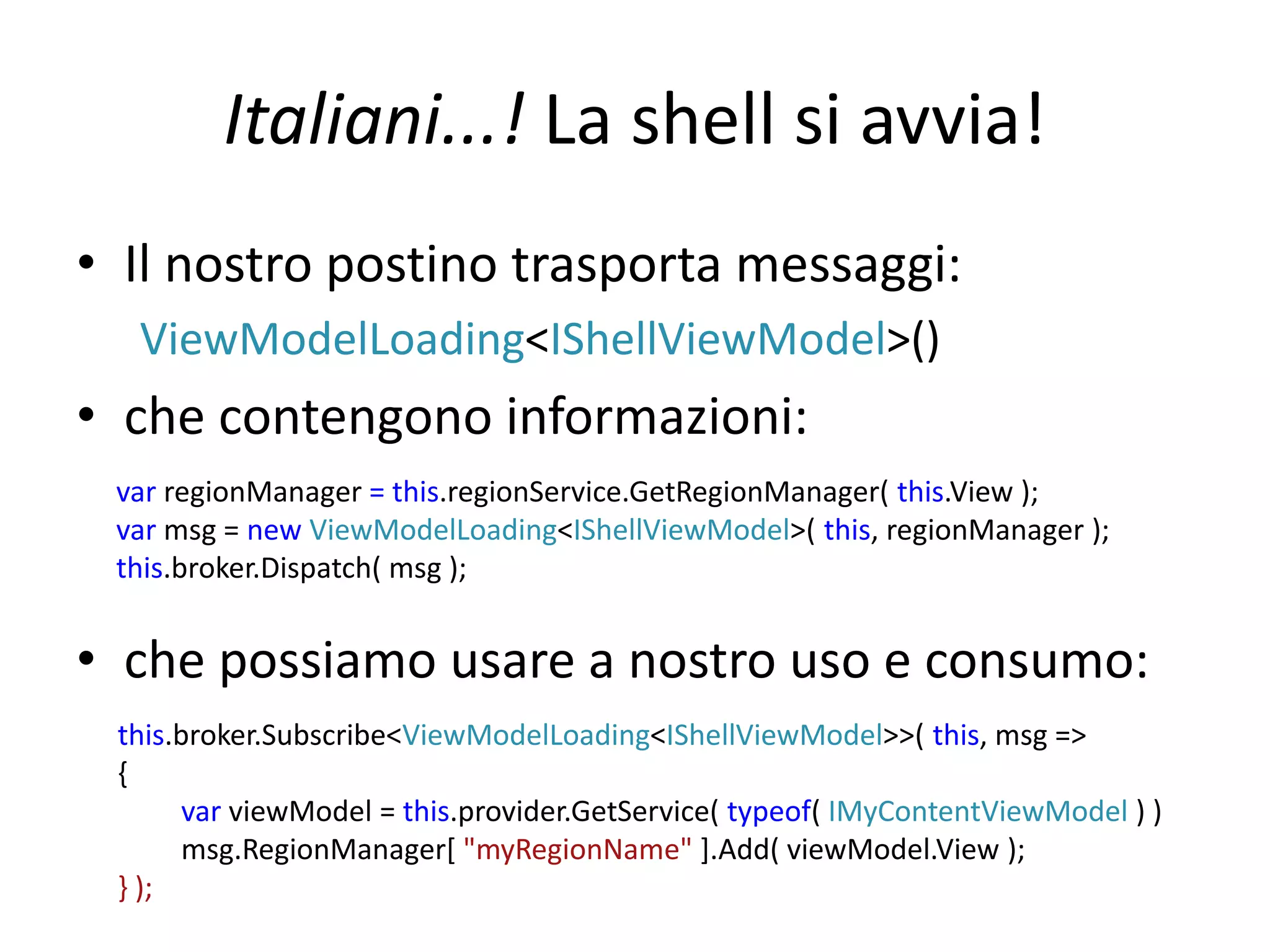 Italiani...! La shell si avvia! 
• Il nostro postino trasporta messaggi: 
ViewModelLoading<IShellViewModel>() 
• che contengono informazioni: 
var regionManager = this.regionService.GetRegionManager( this.View ); 
var msg = new ViewModelLoading<IShellViewModel>( this, regionManager ); 
this.broker.Dispatch( msg ); 
• che possiamo usare a nostro uso e consumo: 
this.broker.Subscribe<ViewModelLoading<IShellViewModel>>( this, msg => 
{ 
var viewModel = this.provider.GetService( typeof( IMyContentViewModel ) ) 
msg.RegionManager[ "myRegionName" ].Add( viewModel.View ); 
} ); 
 