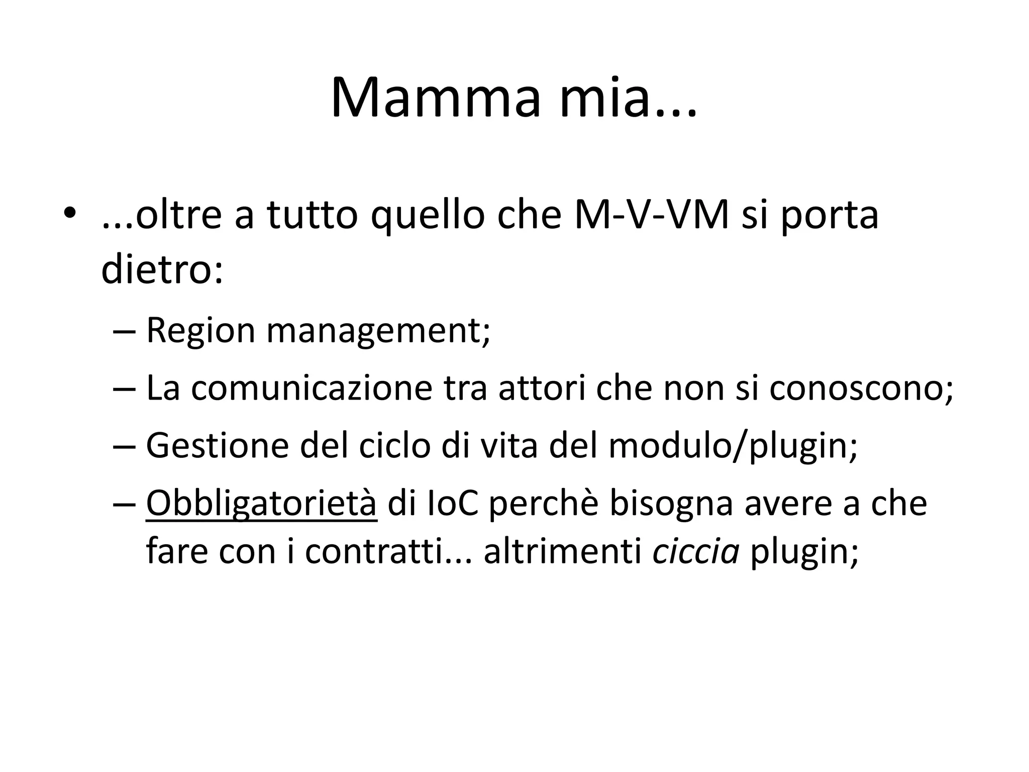 Mamma mia... 
• ...oltre a tutto quello che M-V-VM si porta 
dietro: 
– Region management; 
– La comunicazione tra attori che non si conoscono; 
– Gestione del ciclo di vita del modulo/plugin; 
– Obbligatorietà di IoC perchè bisogna avere a che 
fare con i contratti... altrimenti ciccia plugin; 
 
