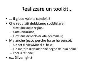 Realizzare un toolkit... 
• ... Il gioco vale la candela? 
• Che requisiti dobbiamo soddisfare: 
– Gestione delle region; 
– Comunicazione; 
– Gestione del ciclo di vita dei moduli; 
• Ma anche (ecco perchè forse ha senso): 
– Un set di ViewModel di base; 
– Un motore di validazione degno del suo nome; 
– Localizzazione; 
• e... Silverlight? 
 