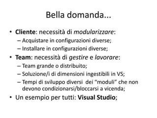 Bella domanda... 
• Cliente: necessità di modularizzare: 
– Acquistare in configurazioni diverse; 
– Installare in configurazioni diverse; 
• Team: necessità di gestire e lavorare: 
– Team grande o distribuito; 
– Soluzione/i di dimensioni ingestibili in VS; 
– Tempi di sviluppo diversi dei “moduli” che non 
devono condizionarsi/bloccarsi a vicenda; 
• Un esempio per tutti: Visual Studio; 
 