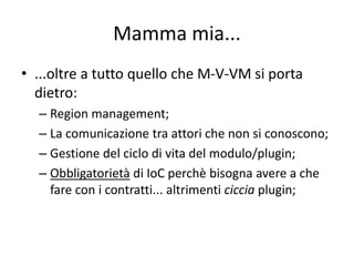 Mamma mia... 
• ...oltre a tutto quello che M-V-VM si porta 
dietro: 
– Region management; 
– La comunicazione tra attori che non si conoscono; 
– Gestione del ciclo di vita del modulo/plugin; 
– Obbligatorietà di IoC perchè bisogna avere a che 
fare con i contratti... altrimenti ciccia plugin; 
 