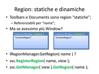 Region: statiche e dinamiche 
• Toolbars e Documents sono region “statiche”; 
– Referenziabili per “nome”; 
• Ma se avessimo più Window? 
CustomerWindow: Instance 1 
“ContentRegion” 
CustomerWindow: Instance 2 
“ContentRegion” 
• IRegionManager.GetRegion( name ) ? 
• svc.RegisterRegion( name, view ); 
• svc.GetManager( view ).GetRegion( name ); 
 