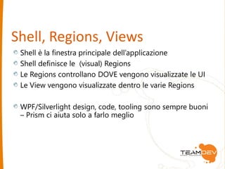 Shell, Regions, Views 
Shell è la finestra principale dell’applicazione 
Shell definisce le (visual) Regions 
Le Regions controllano DOVE vengono visualizzate le UI 
Le View vengono visualizzate dentro le varie Regions 
WPF/Silverlight design, code, tooling sono sempre buoni 
– Prism ci aiuta solo a farlo meglio 
 