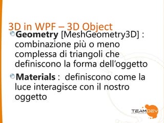3D in WPF – 3D Object 
Geometry [MeshGeometry3D] : 
combinazione più o meno 
complessa di triangoli che 
definiscono la forma dell’oggetto 
Materials : definiscono come la 
luce interagisce con il nostro 
oggetto 
 