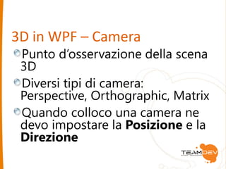 3D in WPF – Camera 
Punto d’osservazione della scena 
3D 
Diversi tipi di camera: 
Perspective, Orthographic, Matrix 
Quando colloco una camera ne 
devo impostare la Posizione e la 
Direzione 
 