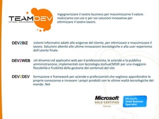 Ingegnerizzare il vostro business per massimizzarne il valore: 
realizziamo con voi e per voi soluzioni innovative per 
ottimizzare il vostro lavoro. 
sistemi informativi adatti alle esigenze del cliente, per ottimizzare e massimizzare il 
lavoro. Soluzioni attente alle ultime innovazioni tecnologiche e alla user experience 
dell’utente finale. 
siti dinamici ed applicativi web per il professionista, le aziende e la pubblica 
amministrazione, implementati con tecnologia JoshuaCMS© per una maggiore 
flessibilità e fruibilità della gestione dei contenuti del sito 
formazione e framework per aziende e professionisti che vogliono approfondire le 
proprie conoscenze e innovare i propri prodotti con le ultime realtà tecnologiche del 
mondo .Net 
 