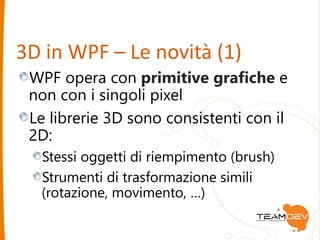 3D in WPF – Le novità (1) 
WPF opera con primitive grafiche e 
non con i singoli pixel 
Le librerie 3D sono consistenti con il 
2D: 
Stessi oggetti di riempimento (brush) 
Strumenti di trasformazione simili 
(rotazione, movimento, …) 
 