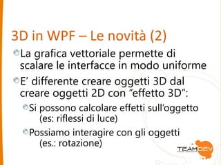 3D in WPF – Le novità (2) 
La grafica vettoriale permette di 
scalare le interfacce in modo uniforme 
E’ differente creare oggetti 3D dal 
creare oggetti 2D con “effetto 3D”: 
Si possono calcolare effetti sull’oggetto 
(es: riflessi di luce) 
Possiamo interagire con gli oggetti 
(es.: rotazione) 
 