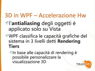 3D in WPF – Accelerazione Hw 
l’antialiasing degli oggetti è 
applicato solo su Vista 
WPF classifica le capacità grafiche del 
sistema in 3 livelli detti Rendering 
Tiers 
In base alle capacità di rendering è 
possibile personalizzare la 
visualizzazione 3D 
 