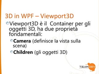 3D in WPF – Viewport3D 
Viewport3D è il Container per gli 
oggetti 3D, ha due proprietà 
fondamentali: 
Camera (definisce la vista sulla 
scena) 
Children (gli oggetti 3D) 
 