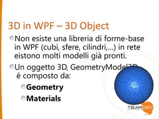 3D in WPF – 3D Object 
Non esiste una libreria di forme-base 
in WPF (cubi, sfere, cilindri,…) in rete 
eistono molti modelli già pronti. 
Un oggetto 3D, GeometryModel3D 
è composto da: 
Geometry 
Materials 
 