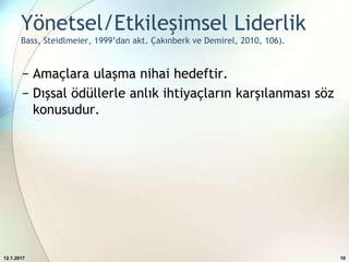 Yönetsel/Etkileşimsel Liderlik
Bass, Steidlmeier, 1999’dan akt. Çakınberk ve Demirel, 2010, 106).
− Amaçlara ulaşma nihai hedeftir.
− Dışsal ödüllerle anlık ihtiyaçların karşılanması söz
konusudur.
12.1.2017 10
 