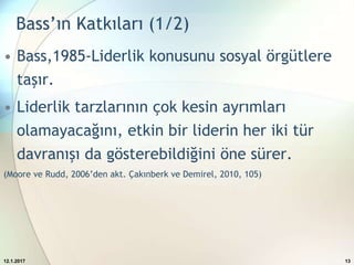 Bass’ın Katkıları (1/2)
• Bass,1985-Liderlik konusunu sosyal örgütlere
taşır.
• Liderlik tarzlarının çok kesin ayrımları
olamayacağını, etkin bir liderin her iki tür
davranışı da gösterebildiğini öne sürer.
(Moore ve Rudd, 2006’den akt. Çakınberk ve Demirel, 2010, 105)
12.1.2017 13
 