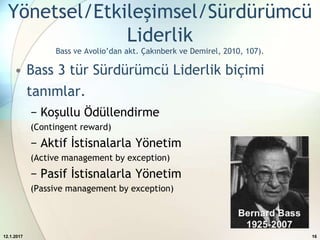 Yönetsel/Etkileşimsel/Sürdürümcü
Liderlik
Bass ve Avolio’dan akt. Çakınberk ve Demirel, 2010, 107).
• Bass 3 tür Sürdürümcü Liderlik biçimi
tanımlar.
− Koşullu Ödüllendirme
(Contingent reward)
− Aktif İstisnalarla Yönetim
(Active management by exception)
− Pasif İstisnalarla Yönetim
(Passive management by exception)
12.1.2017 16
 