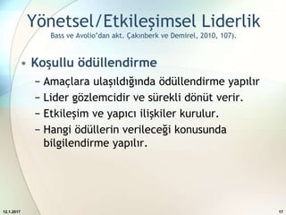 Yönetsel/Etkileşimsel Liderlik
Bass ve Avolio’dan akt. Çakınberk ve Demirel, 2010, 107).
• Koşullu ödüllendirme
− Amaçlara ulaşıldığında ödüllendirme yapılır
− Lider gözlemcidir ve sürekli dönüt verir.
− Etkileşim ve yapıcı ilişkiler kurulur.
− Hangi ödüllerin verileceği konusunda
bilgilendirme yapılır.
12.1.2017 17
 