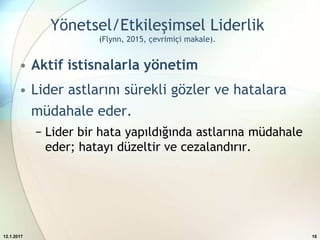 Yönetsel/Etkileşimsel Liderlik
(Flynn, 2015, çevrimiçi makale).
• Aktif istisnalarla yönetim
• Lider astlarını sürekli gözler ve hatalara
müdahale eder.
− Lider bir hata yapıldığında astlarına müdahale
eder; hatayı düzeltir ve cezalandırır.
12.1.2017 18
 