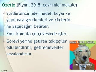 Özetle (Flynn, 2015, çevrimiçi makale).
• Sürdürümcü lider hedefi koyar ve
yapılması gerekenleri ve kimlerin
ne yapacağını belirler.
• Emir komuta çerçevesinde işler.
• Görevi yerine getiren takipçiler
ödüllendirilir, getiremeyenler
cezalandırılır.
12.1.2017 20
 
