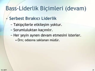 Bass-Liderlik Biçimleri (devam)
• Serbest Bırakıcı Liderlik
− Takipçilerle etkileşim yoktur.
− Sorumluluktan kaçınılır.
− Her şeyin aynen devam etmesini isterler.
• Örn; odasına saklanan müdür.
12.1.2017 21
 