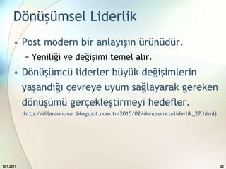 Dönüşümsel Liderlik
• Post modern bir anlayışın ürünüdür.
− Yeniliği ve değişimi temel alır.
• Dönüşümcü liderler büyük değişimlerin
yaşandığı çevreye uyum sağlayarak gereken
dönüşümü gerçekleştirmeyi hedefler.
(http://dilaraunuvar.blogspot.com.tr/2015/02/donusumcu-liderlik_27.html)
12.1.2017 22
 