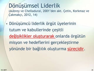 Dönüşümsel Liderlik
(Aubrey ve Chelladurai, 2001’den akt. Çetin, Korkmaz ve
Çakmakçı, 2012, 14)
• Dönüşümcü liderlik örgüt üyelerinin
tutum ve kabullerinde çeşitli
değişiklikler oluşturarak onlarda örgütün
misyon ve hedeflerini gerçekleştirme
yönünde bir bağlılık oluşturma sürecidir.
12.1.2017 23
 