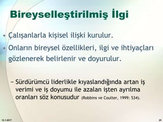 Bireyselleştirilmiş İlgi
• Çalışanlarla kişisel ilişki kurulur.
• Onların bireysel özellikleri, ilgi ve ihtiyaçları
gözlenerek belirlenir ve doyurulur.
− Sürdürümcü liderlikle kıyaslandığında artan iş
verimi ve iş doyumu ile azalan işten ayrılma
oranları söz konusudur (Robbins ve Coulter, 1999: 534).
12.1.2017 25
 