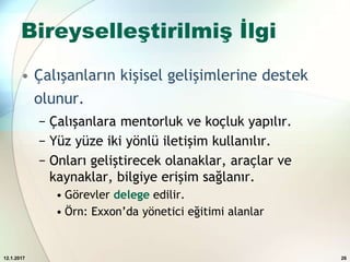 Bireyselleştirilmiş İlgi
• Çalışanların kişisel gelişimlerine destek
olunur.
− Çalışanlara mentorluk ve koçluk yapılır.
− Yüz yüze iki yönlü iletişim kullanılır.
− Onları geliştirecek olanaklar, araçlar ve
kaynaklar, bilgiye erişim sağlanır.
• Görevler delege edilir.
• Örn: Exxon’da yönetici eğitimi alanlar
12.1.2017 26
 
