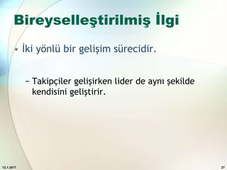 Bireyselleştirilmiş İlgi
• İki yönlü bir gelişim sürecidir.
− Takipçiler gelişirken lider de aynı şekilde
kendisini geliştirir.
12.1.2017 27
 