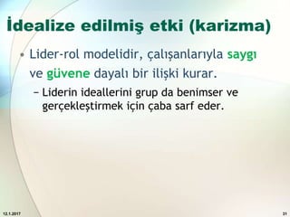 İdealize edilmiş etki (karizma)
• Lider-rol modelidir, çalışanlarıyla saygı
ve güvene dayalı bir ilişki kurar.
− Liderin ideallerini grup da benimser ve
gerçekleştirmek için çaba sarf eder.
12.1.2017 31
 