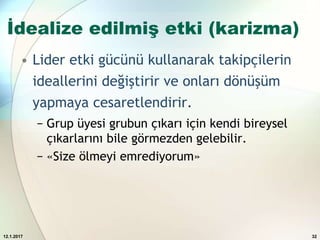İdealize edilmiş etki (karizma)
• Lider etki gücünü kullanarak takipçilerin
ideallerini değiştirir ve onları dönüşüm
yapmaya cesaretlendirir.
− Grup üyesi grubun çıkarı için kendi bireysel
çıkarlarını bile görmezden gelebilir.
− «Size ölmeyi emrediyorum»
12.1.2017 32
 