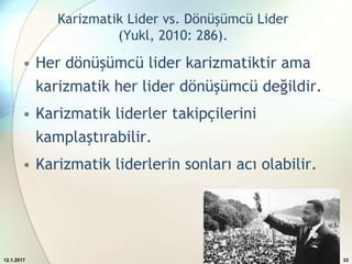Karizmatik Lider vs. Dönüşümcü Lider
(Yukl, 2010: 286).
• Her dönüşümcü lider karizmatiktir ama
karizmatik her lider dönüşümcü değildir.
• Karizmatik liderler takipçilerini
kamplaştırabilir.
• Karizmatik liderlerin sonları acı olabilir.
12.1.2017 33
 