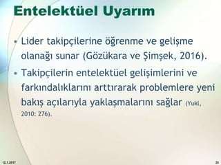 Entelektüel Uyarım
• Lider takipçilerine öğrenme ve gelişme
olanağı sunar (Gözükara ve Şimşek, 2016).
• Takipçilerin entelektüel gelişimlerini ve
farkındalıklarını arttırarak problemlere yeni
bakış açılarıyla yaklaşmalarını sağlar (Yukl,
2010: 276).
12.1.2017 35
 