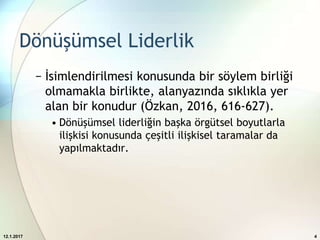 Dönüşümsel Liderlik
− İsimlendirilmesi konusunda bir söylem birliği
olmamakla birlikte, alanyazında sıklıkla yer
alan bir konudur (Özkan, 2016, 616-627).
• Dönüşümsel liderliğin başka örgütsel boyutlarla
ilişkisi konusunda çeşitli ilişkisel taramalar da
yapılmaktadır.
12.1.2017 4
 