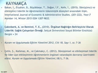 KAYNAKÇA
• Bakan, İ., Erşahan, B., Büyükbeşe, T., Doğan, İ.F., Kefe, İ., (2015). Dönüşümcü ve
etkileşimci liderlik ile öğretmenlerin tükenmişlik düzeyleri arasındaki ilişki.
International Journal of Economic & Administrative Studies. (201-222). Year:7
Number 14, Winter 2015 ISSN 1307-9832.
• Çakınberk, A. ve Demirel, T. E., (2010). Örgütsel Bağlılığın Belirleyicisi Olarak
Liderlik: Sağlık Çalışanları Örneği. Selçuk Üniversitesi Sosyal Bilimler Enstitüsü
Dergisi • 24
• Kuram ve Uygulamada Eğitim Yönetimi 2012, Cilt 18, Sayı 1, ss: 7-36
• Çetin, Ş., Korkmaz, M., ve Çakmakçı, C. (2012). Dönüşümsel ve etkileşimsel liderlik
ile lider-üye etkileşiminin öğretmenlerin örgütsel vatandaşlık davranışı üzerindeki
etkisi. Kuram ve Uygulamada Eğitim Yönetimi,18(1), 7-36.
12.1.2017 41
 