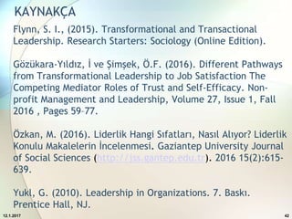 Flynn, S. I., (2015). Transformational and Transactional
Leadership. Research Starters: Sociology (Online Edition).
Gözükara-Yıldız, İ ve Şimşek, Ö.F. (2016). Different Pathways
from Transformational Leadership to Job Satisfaction The
Competing Mediator Roles of Trust and Self-Efficacy. Non-
profit Management and Leadership, Volume 27, Issue 1, Fall
2016 , Pages 59–77.
Özkan, M. (2016). Liderlik Hangi Sıfatları, Nasıl Alıyor? Liderlik
Konulu Makalelerin İncelenmesi. Gaziantep University Journal
of Social Sciences (http://jss.gantep.edu.tr). 2016 15(2):615-
639.
Yukl, G. (2010). Leadership in Organizations. 7. Baskı.
Prentice Hall, NJ.
12.1.2017 42
KAYNAKÇA
 