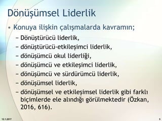 Dönüşümsel Liderlik
• Konuya ilişkin çalışmalarda kavramın;
− Dönüştürücü liderlik,
− dönüştürücü-etkileşimci liderlik,
− dönüşümcü okul liderliği,
− dönüşümcü ve etkileşimci liderlik,
− dönüşümcü ve sürdürümcü liderlik,
− dönüşümsel liderlik,
− dönüşümsel ve etkileşimsel liderlik gibi farklı
biçimlerde ele alındığı görülmektedir (Özkan,
2016, 616).
12.1.2017 5
 