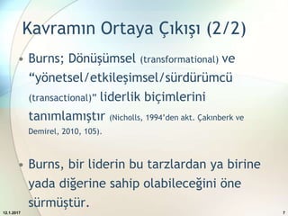 Kavramın Ortaya Çıkışı (2/2)
• Burns; Dönüşümsel (transformational) ve
“yönetsel/etkileşimsel/sürdürümcü
(transactional)” liderlik biçimlerini
tanımlamıştır (Nicholls, 1994’den akt. Çakınberk ve
Demirel, 2010, 105).
• Burns, bir liderin bu tarzlardan ya birine
yada diğerine sahip olabileceğini öne
sürmüştür.
12.1.2017 7
 