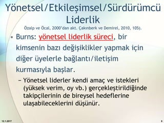 Yönetsel/Etkileşimsel/Sürdürümcü
Liderlik
Özalp ve Öcal, 2000’dan akt. Çakınberk ve Demirel, 2010, 105).
• Burns: yönetsel liderlik süreci, bir
kimsenin bazı değişiklikler yapmak için
diğer üyelerle bağlantı/iletişim
kurmasıyla başlar.
− Yönetsel liderler kendi amaç ve istekleri
(yüksek verim, oy vb.) gerçekleştirildiğinde
takipçilerinin de bireysel hedeflerine
ulaşabileceklerini düşünür.
12.1.2017 8
 